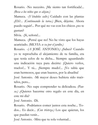 Rosario. -No necesito. ¡Me siento tan fortificada!...
(Besa a los niños que se alejan.)
Mameca. -(Viéndolos salir.) Cuidado con las plantas
¿Eh?... (Continuando la tarea.) ¡Bien, déjeme. Ahora
puedo seguir!... Por qué no vas con los chicos ¿no te
gustan?
Silvia. -¡Sí, señora!...
Mameca. -¡Pensé que no! No he visto que los hayas
acariciado. (SILVIA se va por el jardín.)
Rosario. -(A JOSÉ ANTONIO.) ¿Sabes? Cuando
yo te reprochaba el alejamiento de tu familia, era
que tenía celos de tu dicha... Siempre aguardando
una indicación tuya para decirte: ¡Quiero verlos,
traelos!... Y tú... ¡Siempre mudo!... ¡Yo sabía que
eran hermosos, que eran buenos, por la abuelita!
José Antonio. -Mi mayor deseo hubiera sido traér-
telos, pero...
Rosario. -No supe comprender tu delicadeza. (Pau-
sa.) ¿Quieres hacerme otro regalo en este día, en
este mi día?
José Antonio. -Di.
Rosario. -Podríamos comer juntos esta noche... To-
dos... Es decir... (Con tristeza.) Los que quieran, los
que puedan venir...
José Antonio. -Mira que tu sola voluntad...
 