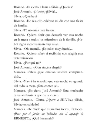 Rosario. -Es cierto. Llama a Silvia. ¿Quieres?
José Antonio. -(A voces.) ¡Silvia!...
Silvia. -¿Qué hay?
Rosario. -He resuelto celebrar mi día con una fiesta
de familia.
Silvia. -Tú no estás para fiestas.
Rosario. -Quiero decir que desearía ver esta noche
en la mesa a todos los miembros de la familia. ¿Ha-
brá algún inconveniente hija mía?...
Silvia. -¡Oh, mamá!... ¡Usted es muy dueña!...
Rosario. -Quiero saber si recibirías con alegría esta
determinación.
Silvia. -¿Por qué no?
José Antonio. -¿Con sincera alegría?
Mameca. -Silvia ¿qué estaban ustedes conspiran-
do?...
Silvia. -Mamá ha resuelto que esta noche se agrande
del todo la mesa. ¡Está contenta!...
Mameca. -¿Es cierto José Antonio? Esta muchacha
es tan embustera que nada le creo.
José Antonio. -Cierto. (Aparte a SILVIA.) ¡Silvia,
Silvia; ten cuidado!
Mameca. -De modo que estaremos todos... Sí todos.
(Pasa por el jardín un individuo con el equipaje de
ERNESTO.) ¿Qué llevan ahí?
 
