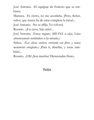 José Antonio. -El equipaje de Ernesto que se em-
barca.
Mameca. -Es cierto, no me acordaba. ¡Pero, Señor,
señor, que nunca ha de estar completa la mesa!...
José Antonio. -No se aflija. Ya volverá.
Rosario. -¿Lo crees, hijo mío?...
José Antonio. -Estoy seguro. (SILVIA se aleja. Llora
silenciosamente ocultándose a las miradas.)
Niños. -(Los chicos vuelven, corriendo con flores y ramos
malamente arreglados.) ¡Para ti, abuelita, y estas tam-
bién!...
Rosario. -¡Oh! ¡Son muchas! Demasiadas flores.



                        Telón
 