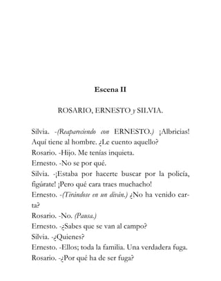 Escena II

        ROSARIO, ERNESTO y SILVIA.

Silvia. -(Reapareciendo con ERNESTO.) ¡Albricias!
Aquí tiene al hombre. ¿Le cuento aquello?
Rosario. -Hijo. Me tenías inquieta.
Ernesto. -No se por qué.
Silvia. -¡Estaba por hacerte buscar por la policía,
figúrate! ¡Pero qué cara traes muchacho!
Ernesto. -(Tirándose en un diván.) ¿No ha venido car-
ta?
Rosario. -No. (Pausa.)
Ernesto. -¿Sabes que se van al campo?
Silvia. -¿Quienes?
Ernesto. -Ellos; toda la familia. Una verdadera fuga.
Rosario. -¿Por qué ha de ser fuga?
 