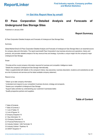 Find Industry reports, Company profiles
ReportLinker                                                                                   and Market Statistics



                                             >> Get this Report Now by email!

El          Paso                Corporation                             Detailed       Analysis     and     Forecasts             of
Underground Gas Storage Sites
Published on January 2009

                                                                                                             Report Summary

El Paso Corporation Detailed Analysis and Forecasts of Underground Gas Storage Sites


Summary


Global Market Direct's El Paso Corporation Detailed Analysis and Forecasts of Underground Gas Storage Sites is an essential source
for company data and information. The report examinesEl Paso Corporation's key business structure and operations, history and
products, and provides detailed analysis of its key revenue lines and strategy. It provides a unique insight into the company's major
Underground Gas Storage


Scope


' Provides all the crucial company information required for business and competitor intelligence needs
' Details the company's Underground Gas Storage internationally.
' Data is supplemented with details on the company's history, key executives, business description, locations and subsidiaries as well
as a list of products and services and the latest available company statement.


Resons to buy


' Obtain up to date company information.
' Understand and respond to your competitors' business structure, strategy and prospects.
' Assess your competitor's Underground Gas Storage
' Support sales activities by understanding your customers' businesses better.
' Qualify prospective partners and suppliers.




                                                                                                              Table of Content

1 Table of Contents
1 Table of Contents 2
1.1 List of Tables 10
1.2 List of Figures 14
2 Company Snapshot 15
2.1 Key Information 15
2.2 Company Overview 15
2.3 Financial Performance 15
2.4 Industry Outlook ' LNG Terminals 15
2.5 Industry Outlook ' Pipelines 16
2.6 SWOT Snapshot 17


El Paso Corporation Detailed Analysis and Forecasts of Underground Gas Storage Sites                                           Page 1/8
 