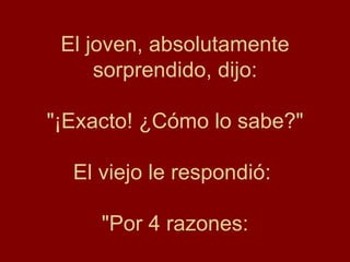 El joven, absolutamente
     sorprendido, dijo:

"¡Exacto! ¿Cómo lo sabe?"

  El viejo le respondió:

     "Por 4 razones:
 