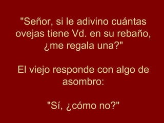 "Señor, si le adivino cuántas
ovejas tiene Vd. en su rebaño,
      ¿me regala una?"

El viejo responde con algo de
           asombro:

      "Sí, ¿cómo no?"
 