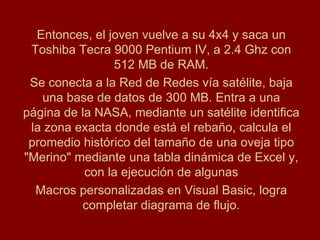Entonces, el joven vuelve a su 4x4 y saca un
 Toshiba Tecra 9000 Pentium IV, a 2.4 Ghz con
                512 MB de RAM.
 Se conecta a la Red de Redes vía satélite, baja
   una base de datos de 300 MB. Entra a una
página de la NASA, mediante un satélite identifica
 la zona exacta donde está el rebaño, calcula el
 promedio histórico del tamaño de una oveja tipo
"Merino" mediante una tabla dinámica de Excel y,
           con la ejecución de algunas
  Macros personalizadas en Visual Basic, logra
          completar diagrama de flujo.
 