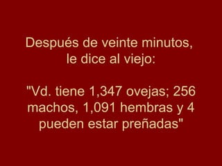 Después de veinte minutos,
     le dice al viejo:

"Vd. tiene 1,347 ovejas; 256
machos, 1,091 hembras y 4
  pueden estar preñadas"
 