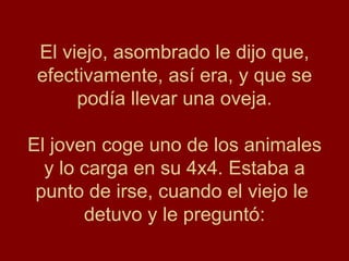 El viejo, asombrado le dijo que,
 efectivamente, así era, y que se
      podía llevar una oveja.

El joven coge uno de los animales
  y lo carga en su 4x4. Estaba a
 punto de irse, cuando el viejo le
       detuvo y le preguntó:
 