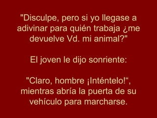 "Disculpe, pero si yo llegase a
adivinar para quién trabaja ¿me
   devuelve Vd. mi animal?"

   El joven le dijo sonriente:

 "Claro, hombre ¡Inténtelo!“,
mientras abría la puerta de su
  vehículo para marcharse.
 