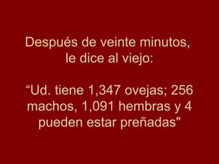 Después de veinte minutos,  le dice al viejo: “Ud. tiene 1,347 ovejas; 256 machos, 1,091 hembras y 4 pueden estar preñadas" 
