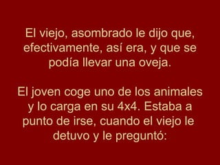 El viejo, asombrado le dijo que, efectivamente, así era, y que se podía llevar una oveja. El joven coge uno de los animales y lo carga en su 4x4. Estaba a punto de irse, cuando el viejo le  detuvo y le preguntó: 