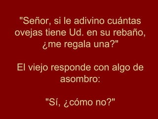 "Señor, si le adivino cuántas ovejas tiene Ud. en su rebaño, ¿me regala una?" El viejo responde con algo de asombro: "Sí, ¿cómo no?" 