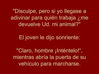 "Disculpe, pero si yo llegase a adivinar para quién trabaja ¿me devuelve Ud. mi animal?" El joven le dijo sonriente: "Claro, hombre ¡Inténtelo!“, mientras abría la puerta de su vehículo para marcharse. 