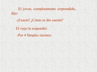 El joven, completamente sorprendido, dijo:  -¡Exacto! ¿Cómo se dio cuenta? El viejo le respondió:     -Por 4 Simples razones: 