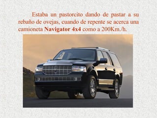 Estaba un pastorcito dando de pastar a su rebaño de ovejas, cuando de repente se acerca una camioneta  Navigator 4x4  como a 200Km./h. 
