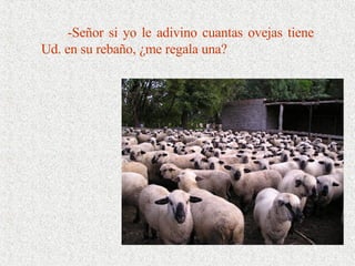-Señor si yo le adivino cuantas ovejas tiene Ud. en su rebaño, ¿me regala una? 