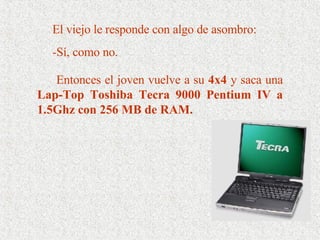 El viejo le responde con algo de asombro:  -Sí, como no. Entonces el joven vuelve a su  4x4  y saca una  Lap-Top Toshiba Tecra 9000 Pentium IV a 1.5Ghz con 256 MB de RAM.  