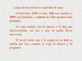 Luego de tres horas le responde al viejo: -Usted tiene  1347  ovejas,  256  son machos y  1091  son hembras, y  cuatro  de ellas pueden estar preñadas. El viejo asintió con la cabeza y le dijo que efectivamente, así era y que se podía llevar una oveja.  El joven toma una y la carga en su  4x4  ya estaba por irse, cuando el viejo lo detuvo y le pregunto: 