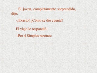 El joven, completamente sorprendido, dijo:  -¡Exacto! ¿Cómo se dio cuenta? El viejo le respondió:     -Por 4 Simples razones: 