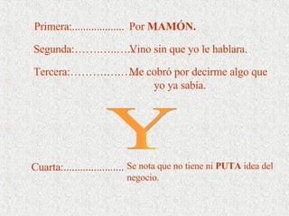Primera:................... Por  MAMÓN. Segunda:…….…..…... Vino sin que yo le hablara. Tercera:……….….….. Me cobró por decirme algo que  yo ya sabía. Cuarta:...................... Se nota que no tiene ni  PUTA  idea del negocio. Y 