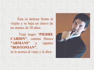 Ésta se detiene frente al viejito y se baja un chavo de no menos de 30 años.  Traje negro “ PIERRE CARDIN” , camisa blanca  "ARMANI"  y zapatos  "BOSTONIAN" , se le acerca al viejo y le dice: 