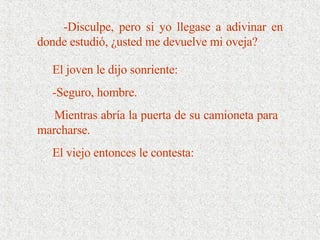 El joven le dijo sonriente: -Seguro, hombre. Mientras abría la puerta de su camioneta para marcharse.  El viejo entonces le contesta:  -Disculpe, pero si yo llegase a adivinar en donde estudió, ¿usted me devuelve mi oveja? 