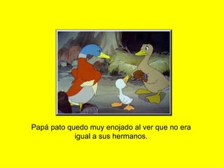 Papá pato quedo muy enojado al ver que no era igual a sus hermanos. 