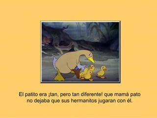 El patito era ¡tan, pero tan diferente! que mamà pato no dejaba que sus hermanitos jugaran con él. 