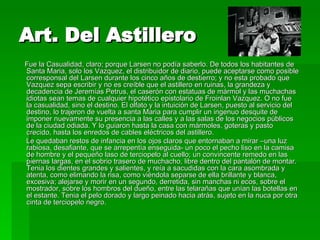 Art. Del Astillero Fue la Casualidad, claro; porque Larsen no podía saberlo. De todos los habitantes de Santa Maria, solo los Vazquez, el distribuidor de diario, puede aceptarse como posible corresponsal del Larsen durante los cinco años de destierro; y no esta probado que Vazquez sepa escribir y no es creíble que el astillero en ruinas, la grandeza y decadencia de Jeremías Petrus, el caserón con estatuas de mármol y las muchachas idiotas sean temas de cualquier hipotético epistolario de Froinlan Vazquez. O no fue la casualidad, sino el destino. El olfato y la intuición de Larsen, puesto al servicio del destino, lo trajeron de vuelta a santa Maria para cumplir un ingenuo desquite de imponer nuevamente su presencia a las calles y a las salas de los negocios públicos de la ciudad odiada. Y lo guiaron hasta la casa con mármoles, goteras y pasto crecido, hasta los enredos de cables eléctricos del astillero. Le quedaban restos de infancia en los ojos claros que entornaban a mirar –una luz rabiosa, desafiante, que se arrepentía enseguida- un poco el pecho liso en la camisa de hombre y el pequeño laso de terciopelo al cuello; un convincente remedo en las piernas largas, en el sobrio trasero de muchacho, libre dentro del pantalón de montar. Tenia los dientes grandes y salientes, y reía a sacudidas con la cara asombrada y atenta, como elimando la risa, como viéndola separse de ella brillante y blanca, excesiva; alejarse y morir en un segundo, derretida, sin manchas ni ecos, sobre el mostrador, sobre los hombros del dueño, entre las telarañas que unían las botellas en el estante. Tenia el pelo dorado y largo peinado hacia atrás, sujeto en la nuca por otra cinta de terciopelo negro. 
