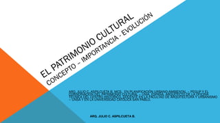 EL PATRIMONIO CULTURAL
CONCEPTO – IMPORTANCIA - EVOLUCIÓN
ARQ. JULIO C. ASPILCUETA B. MCS. EN PLANIFICACIÓN URBANO-AMBIENTAL – PEGUP Y EL
CONSERVACIÓN DEL PATRIMONIO CULTURAL – UNIA, ESPAÑA. ARQUITECTO DE LA OFICINA
TÉCNICA DEL CENTRO HISTÓRICO, DOCENTE EN LA FACULTAD DE ARQUITECTURA Y URBANISMO
– UNSA Y EN LA UNIVERSIDAD CATÓLICA SAN PABLO.
ARQ. JULIO C. ASPILCUETA B.
 