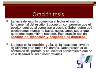 Oración tesis
   La tesis del escrito comunica al lector el asunto
    fundamental del escrito. Supone un compromiso que el
    escritor contrae al comenzar a escribir. Saber sobre qué
    escribiremos (tema) no basta, necesitamos saber qué
    queremos transmitir al receptor. Esta oración nos da
    sentido de dirección y propósito al discurso.

   La tesis es la oración guía, es la ideas que sirve de
    aglutinante para todas las demás. Debe presentar el
    contenido del párrafo y anunciar el pensamiento que se
    va a desarrollar sin ofrecer detalles.
 