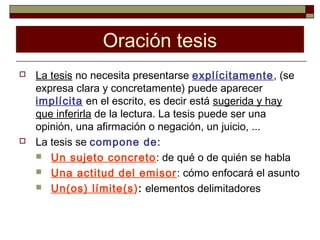 Oración tesis
   La tesis no necesita presentarse explícitamente, (se
    expresa clara y concretamente) puede aparecer
    implícita en el escrito, es decir está sugerida y hay
    que inferirla de la lectura. La tesis puede ser una
    opinión, una afirmación o negación, un juicio, ...
   La tesis se compone de:
     Un sujeto concreto: de qué o de quién se habla
     Una actitud del emisor: cómo enfocará el asunto
     Un(os) límite(s): elementos delimitadores
 
