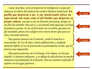Lejos, muy lejos, estoy de despreciar la inteligencia o al que por
dedicarse al cultivo del intelecto ha venido a llamarse intelectual. Un
                                                                             O. Tesis
pueblo que desprecia a sus a sus intelectuales ofrece un
espectáculo tan torpe como el del hombre que desprecia su
propia cabeza, cosa que se da con bastante frecuencia, aunque no
sea fácil de entender. Pero así es, y así procede todo aquel que a la hora
                                                                             O. Apoyo
de ponerse a pensar, en vez de funcionar con el cerebro, que para eso
fue instalado, piensa con cualquier otra víscera menos apta para ese
alto y necesario menester.
     Hay quienes piensan con el corazón, y todo lo resuelven a               O. Apoyo
corazonadas. En vez de ideas, tienen palpitaciones, y cualquier
momento difícil, en vez de provocarles un pensamiento, lo más que les
provoca una taquicardia.
     Hay quienes piensan con el estómago. Este órgano, no hay que            O. Apoyo
dudarlo, es bastante influyente, y su influjo ha sido decisivo en muchos
momentos trascendentales de la historia. Pero no conviene confundir el
espíritu con los jugos gástricos…
 