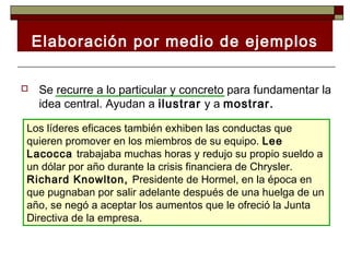 Elaboración por medio de ejemplos

   Se recurre a lo particular y concreto para fundamentar la
    idea central. Ayudan a ilustrar y a mostrar.

Los líderes eficaces también exhiben las conductas que
quieren promover en los miembros de su equipo. Lee
Lacocca trabajaba muchas horas y redujo su propio sueldo a
un dólar por año durante la crisis financiera de Chrysler.
Richard Knowlton, Presidente de Hormel, en la época en
que pugnaban por salir adelante después de una huelga de un
año, se negó a aceptar los aumentos que le ofreció la Junta
Directiva de la empresa.
 