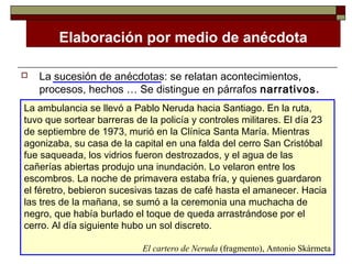 Elaboración por medio de anécdota

   La sucesión de anécdotas: se relatan acontecimientos,
    procesos, hechos … Se distingue en párrafos narrativos.
La ambulancia se llevó a Pablo Neruda hacia Santiago. En la ruta,
tuvo que sortear barreras de la policía y controles militares. El día 23
de septiembre de 1973, murió en la Clínica Santa María. Mientras
agonizaba, su casa de la capital en una falda del cerro San Cristóbal
fue saqueada, los vidrios fueron destrozados, y el agua de las
cañerías abiertas produjo una inundación. Lo velaron entre los
escombros. La noche de primavera estaba fría, y quienes guardaron
el féretro, bebieron sucesivas tazas de café hasta el amanecer. Hacia
las tres de la mañana, se sumó a la ceremonia una muchacha de
negro, que había burlado el toque de queda arrastrándose por el
cerro. Al día siguiente hubo un sol discreto.

                            El cartero de Neruda (fragmento), Antonio Skármeta
 