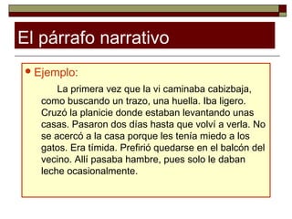El párrafo narrativo
 Ejemplo:

       La primera vez que la vi caminaba cabizbaja,
   como buscando un trazo, una huella. Iba ligero.
   Cruzó la planicie donde estaban levantando unas
   casas. Pasaron dos días hasta que volví a verla. No
   se acercó a la casa porque les tenía miedo a los
   gatos. Era tímida. Prefirió quedarse en el balcón del
   vecino. Allí pasaba hambre, pues solo le daban
   leche ocasionalmente.
 
