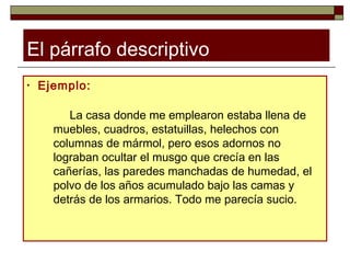 El párrafo descriptivo
•   Ejemplo:

         La casa donde me emplearon estaba llena de
      muebles, cuadros, estatuillas, helechos con
      columnas de mármol, pero esos adornos no
      lograban ocultar el musgo que crecía en las
      cañerías, las paredes manchadas de humedad, el
      polvo de los años acumulado bajo las camas y
      detrás de los armarios. Todo me parecía sucio.
 