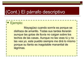 (Cont.) El párrafo descriptivo

 Ejemplo:

            Mayagüez cuando sonríe es porque se
    disfraza de amarillo. Todas sus tardes llorarán
    aunque las gotas de lluvia no caigan sobre los
    techos de las casas. Aunque no las veas tú y no
    las vea yo, este pueblo siempre me dirá lo mismo
    porque su llanto es inagotable manantial de
    lágrimas.
 