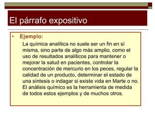El párrafo expositivo
•   Ejemplo:
     La química analítica no suele ser un fin en sí
     misma, sino parte de algo más amplio, como el
     uso de resultados analíticos para mantener o
     mejorar la salud en pacientes, controlar la
     concentración de mercurio en los peces, regular la
     calidad de un producto, determinar el estado de
     una síntesis o indagar si existe vida en Marte o no.
     El análisis químico es la herramienta de medida
     de todos estos ejemplos y de muchos otros.
 