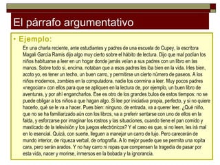 El párrafo argumentativo
• Ejemplo:
  En una charla reciente, ante estudiantes y padres de una escuela de Cupey, la escritora
  Magali García Ramis dijo algo muy cierto sobre el hábito de lectura. Dijo que mal podían los
  niños habituarse a leer en un hogar donde jamás veían a sus padres con un libro en las
  manos. Sobre todo si, encima, notaban que a esos padres les iba bien en la vida. Irles bien,
  acoto yo, es tener un techo, un buen carro, y permitirse un cierto número de paseos. A los
  niños modernos, zombies en la computadora, nadie los conmina a leer. Muy pocos padres
  «negocian» con ellos para que se apliquen en la lectura de, por ejemplo, un buen libro de
  aventuras, y por ahí engancharlos. Ese es otro de los grandes bulos de estos tiempos: no se
  puede obligar a los niños a que hagan algo. Si lee por iniciativa propia, perfecto, y si no quiere
  hacerlo, qué se le va a hacer. Pues bien: ninguno, de entrada, va a querer leer. ¿Qué niño,
  que no se ha familiarizado aún con los libros, va a preferir sentarse con uno de ellos en la
  falda, y esforzarse por imaginar los rostros y las situaciones, cuando tiene el pan comido y
  masticado de la televisión y los juegos electrónicos? Y el caso es que, si no leen, les irá mal
  en lo esencial. Quizá, con suerte, lleguen a manejar un carro de lujo. Pero carecerán de
  mundo interior, de riqueza verbal, de ortografía. A lo mejor puede que se permita una ropita
  cara, pero serán arados. Y no hay carro ni ropas que compensen la tragedia de pasar por
  esta vida, nacer y morirse, inmersos en la bobada y la ignorancia.
 