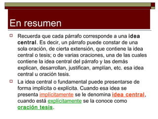 En resumen
   Recuerda que cada párrafo corresponde a una idea
    central. Es decir, un párrafo puede constar de una
    sola oración, de cierta extensión, que contiene la idea
    central o tesis; o de varias oraciones, una de las cuales
    contiene la idea central del párrafo y las demás
    explican, desarrollan, justifican, amplían, etc. esa idea
    central u oración tesis.
   La idea central o fundamental puede presentarse de
    forma implícita o explícita. Cuando esa idea se
    presenta implícitamente se le denomina idea central,
    cuando está explícitamente se la conoce como
    oración tesis.
 