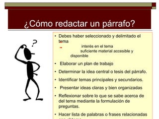 ¿Cómo redactar un párrafo?
       • Debes haber seleccionado y delimitado el
         tema
                     interés en el tema
                    suficiente material accesible y
               disponible

       • Elaborar un plan de trabajo
       • Determinar la idea central o tesis del párrafo.
       • Identificar temas principales y secundarios.
       • Presentar ideas claras y bien organizadas
       • Reflexionar sobre lo que se sabe acerca de
         del tema mediante la formulación de
         preguntas.
       • Hacer lista de palabras o frases relacionadas
 