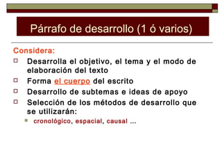 Párrafo de desarrollo (1 ó varios)
Considera:
  Desarrolla el objetivo, el tema y el modo de
   elaboración del texto
  Forma el cuerpo del escrito
  Desarrollo de subtemas e ideas de apoyo
  Selección de los métodos de desarrollo que
   se utilizarán:
     cronológico, espacial, causal …
 