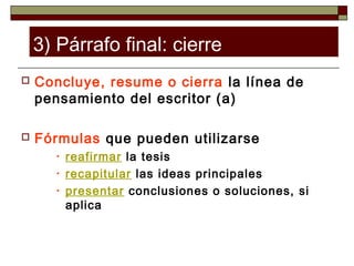 3) Párrafo final: cierre
   Concluye, resume o cierra la línea de
    pensamiento del escritor (a)

   Fórmulas que pueden utilizarse
       •   reafirmar la tesis
       •   recapitular las ideas principales
       •   presentar conclusiones o soluciones, si
           aplica
 