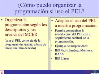 ¿Cómo puedo organizar la programación si uso el PEL? Organizar la programación según los descriptores y los niveles del MCER (usar el PEL como eje de la programación: trabajo a base de tareas sin libro de texto) Adaptar el uso del PEL a nuestra programación. Permite compaginar la introducción del PEL con el seguimiento habitual de la programación. Ejemplo de adaptaciones: IES Pedro Jiménez Montoya. BAZA IES Llanes 
