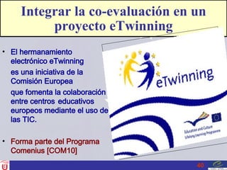 Integrar la co-evaluación en un proyecto eTwinning El hermanamiento electrónico eTwinning es una iniciativa de la Comisión Europea  que fomenta la colaboración entre centros educativos europeos mediante el uso de las TIC. Forma parte del Programa Comenius [COM10]  