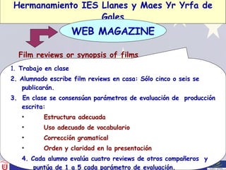 Hermanamiento IES Llanes y Maes Yr Yrfa de Gales Film reviews or synopsis of films WEB MAGAZINE 1.  Trabajo en clase 2. Alumnado escribe film reviews en casa: Sólo cinco o seis se publicarán. 3.  En clase se consensúan parámetros de evaluación de  producción escrita: Estructura adecuada Uso adecuado de vocabulario Corrección gramatical Orden y claridad en la presentación 4. Cada alumno evalúa cuatro reviews de otros compañeros  y puntúa de 1 a 5 cada parámetro de evaluación. 5.  Se suman los puntos obtenidos y se publican los mejores. 