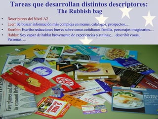 Tareas que desarrollan distintos descriptores:   The Rubbish bag Descriptores del Nivel A2 Leer:  Sé buscar información más compleja en menús, catálogos, prospectos,… Escribir:  Escribo redacciones breves sobre temas cotidianos familia, personajes imaginarios… Hablar:  Soy capaz de hablar brevemente de experiencias y rutinas;… describir cosas,.. Personas…. 