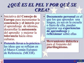 ¿ QUÉ ES EL PEL Y POR QUÉ SE CREA? Iniciativa del  Consejo de   Europa  para incrementar la  conciencia y el interés  por el aprendizaje  de idiomas, desarrollar la  autonomía  del aprendiz  y mejorar la  tolerancia  hacia otras culturas. Pretende llevar a la práctica las ideas que se reflejan en el Marco Común Europeo de Referencia. (MCER). Documento personal  en el que los que aprenden  una lengua, ya sea en la escuela o fuera de ella, puedan registrar sus  experiencias de aprendizaje  y  reflexionar  sobre ellas Herramienta didáctica  para el fomento del  plurilingüismo. 
