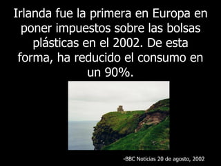 Irlanda fue la primera en Europa en poner impuestos sobre las bolsas plásticas en el 2002. De esta forma, ha reducido el consumo en un 90%. BBC  Noticias 20 de agosto , 2002 