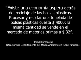 “ Existe   una economía áspera  detrás del reciclaje de las bolsas plásticas. Procesar y reciclar una tonelada de bolsas plásticas cuesta $ 4000: la misma cantidad se vende en el mercado de materias primas a  $ 32 ”.   - Jared Blumenfeld  ( Director Del Departamento del Medio Ambiente en  San Francisco ) 