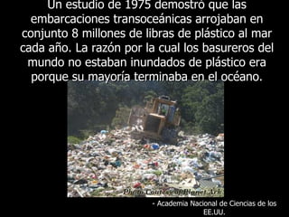 Un  estudio de 1975 demostró que las embarcaciones transoceánicas arrojaban en conjunto 8 millones de libras de plástico al mar cada año. La razón por la cual los basureros del mundo no estaban inundados de plástico era porque su mayoría terminaba en el océano . -  Academia Nacional de Ciencias de los EE.UU. 
